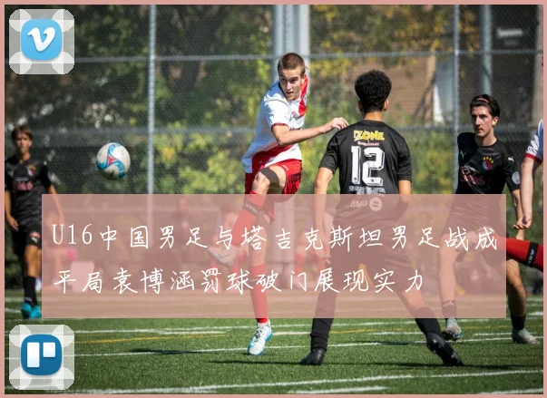 U16中国男足与塔吉克斯坦男足战成平局袁博涵罚球破门展现实力