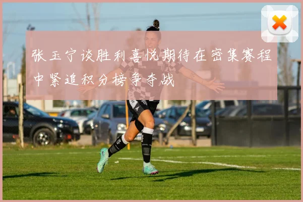 张玉宁谈胜利喜悦期待在密集赛程中紧追积分榜争夺战