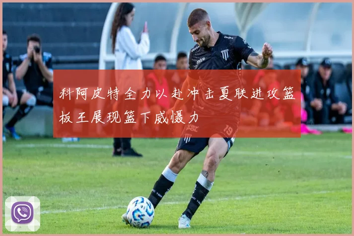 科阿皮特全力以赴冲击夏联进攻篮板王展现篮下威慑力