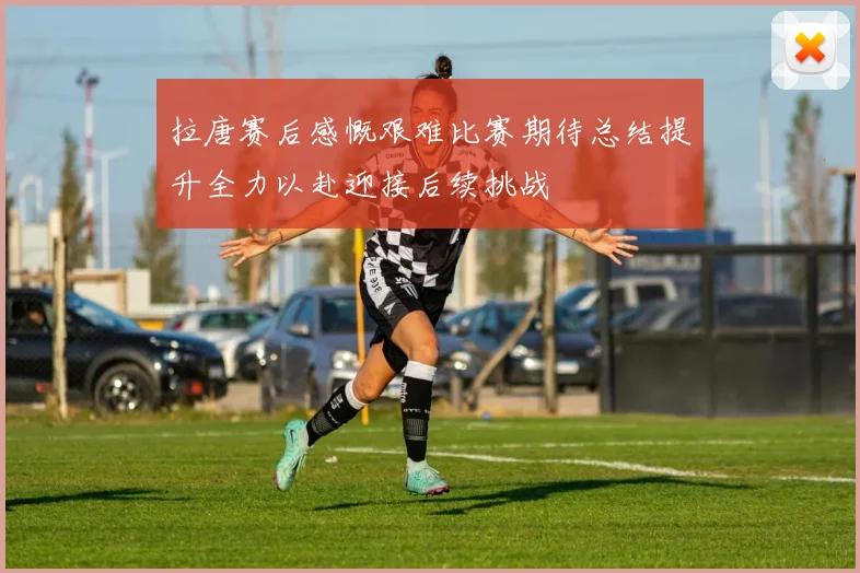 拉唐赛后感慨艰难比赛期待总结提升全力以赴迎接后续挑战