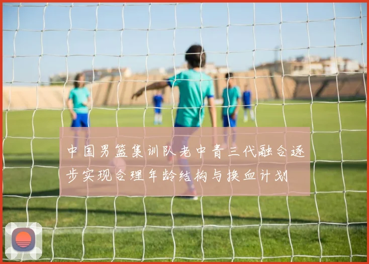 中国男篮集训队老中青三代融合逐步实现合理年龄结构与换血计划
