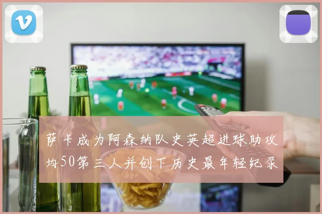 萨卡成为阿森纳队史英超进球助攻均50第三人并创下历史最年轻纪录