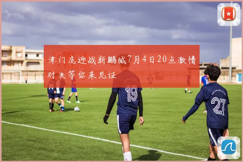 津门虎迎战新鹏城7月4日20点激情对决等你来见证