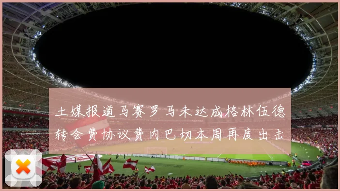 土媒报道马赛罗马未达成格林伍德转会费协议费内巴切本周再度出击