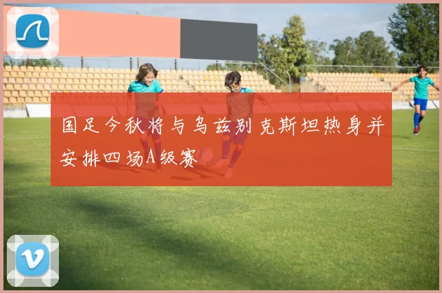 国足今秋将与乌兹别克斯坦热身并安排四场A级赛