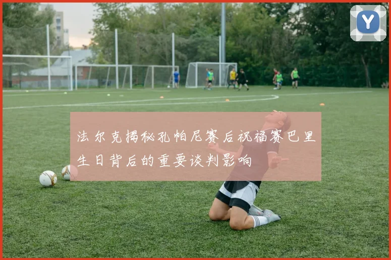 法尔克揭秘孔帕尼赛后祝福赛巴里生日背后的重要谈判影响