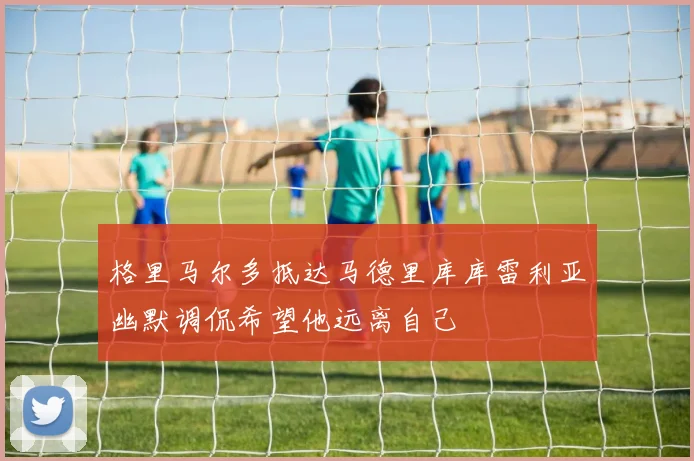 格里马尔多抵达马德里库库雷利亚幽默调侃希望他远离自己