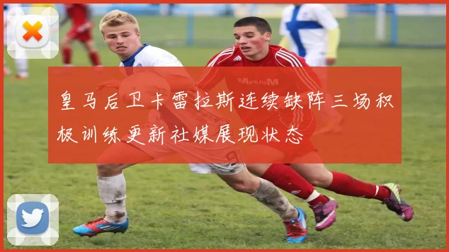 皇马后卫卡雷拉斯连续缺阵三场积极训练更新社媒展现状态