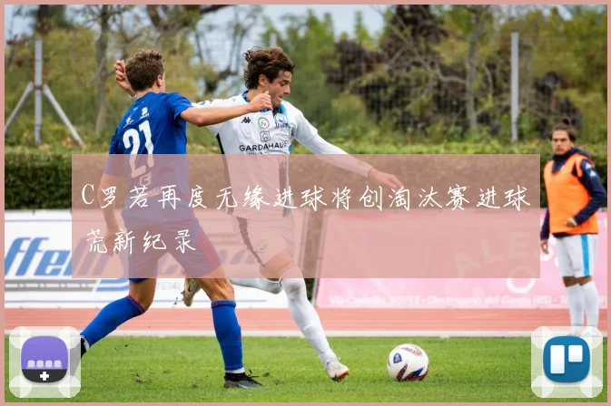 C罗若再度无缘进球将创淘汰赛进球荒新纪录