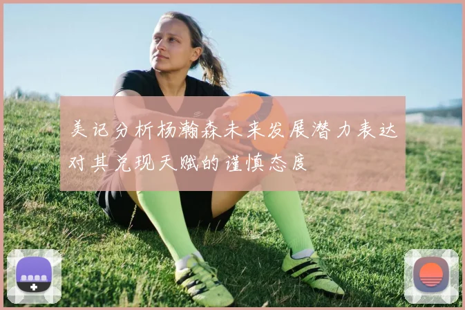 美记分析杨瀚森未来发展潜力表达对其兑现天赋的谨慎态度
