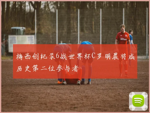 梅西创纪录6战世界杯C罗明晨将成历史第二位参与者
