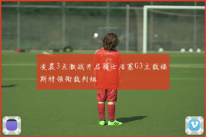 凌晨3点激战开启骑士活塞G3主裁福斯特领衔裁判组