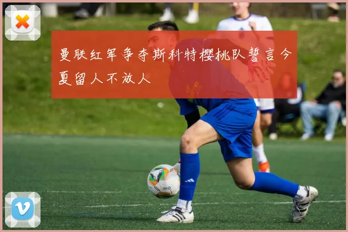 曼联红军争夺斯科特樱桃队誓言今夏留人不放人