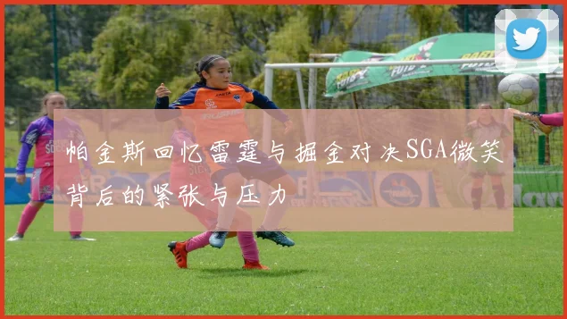 帕金斯回忆雷霆与掘金对决SGA微笑背后的紧张与压力