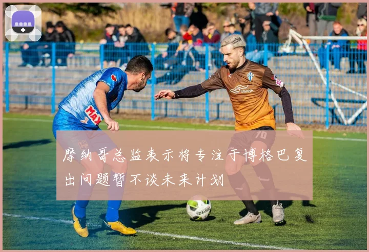 摩纳哥总监表示将专注于博格巴复出问题暂不谈未来计划