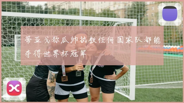 蒂亚戈称瓜帅执教任何国家队都能夺得世界杯冠军