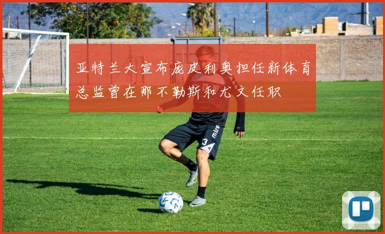 亚特兰大宣布庞皮利奥担任新体育总监曾在那不勒斯和尤文任职